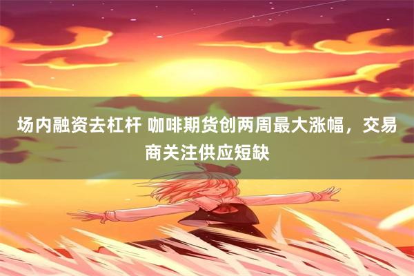 场内融资去杠杆 咖啡期货创两周最大涨幅，交易商关注供应短缺