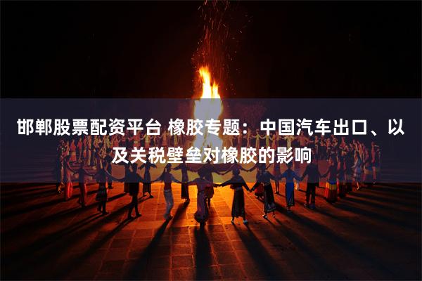 邯郸股票配资平台 橡胶专题：中国汽车出口、以及关税壁垒对橡胶的影响