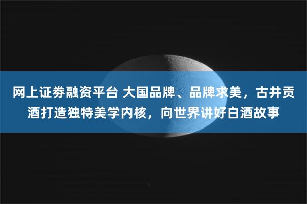 网上证劵融资平台 大国品牌、品牌求美，古井贡酒打造独特美学内核，向世界讲好白酒故事