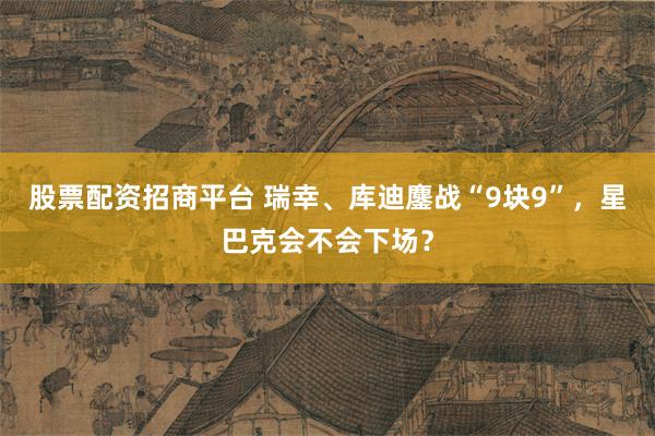 股票配资招商平台 瑞幸、库迪鏖战“9块9”，星巴克会不会下场？