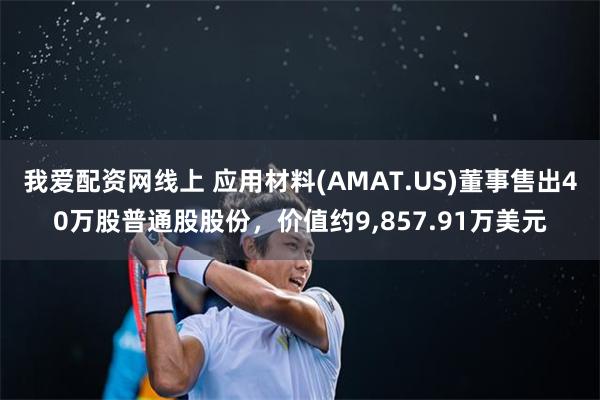 我爱配资网线上 应用材料(AMAT.US)董事售出40万股普通股股份，价值约9,857.91万美元