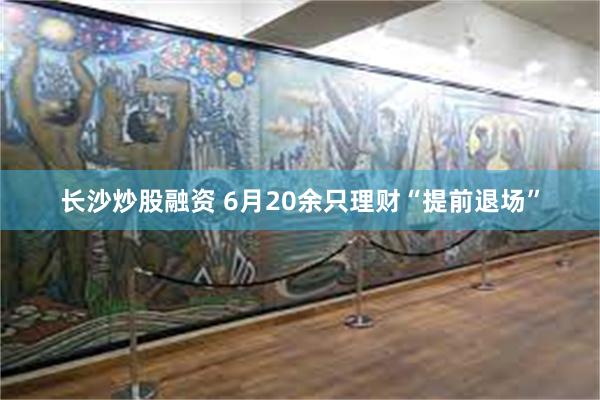 长沙炒股融资 6月20余只理财“提前退场”