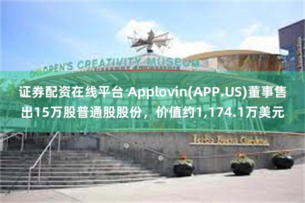 证券配资在线平台 Applovin(APP.US)董事售出15万股普通股股份，价值约1,174.1万美元