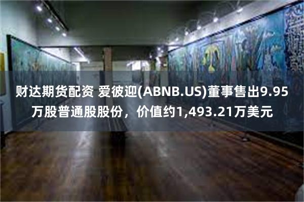 财达期货配资 爱彼迎(ABNB.US)董事售出9.95万股普通股股份，价值约1,493.21万美元