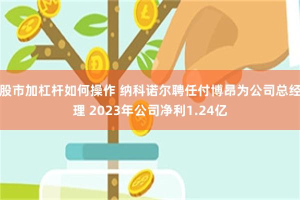 股市加杠杆如何操作 纳科诺尔聘任付博昂为公司总经理 2023年公司净利1.24亿