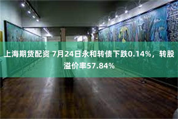 上海期货配资 7月24日永和转债下跌0.14%，转股溢价率57.84%