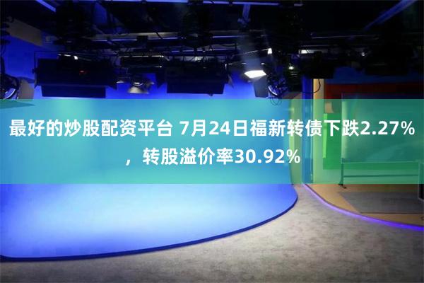 最好的炒股配资平台 7月24日福新转债下跌2.27%，转股溢价率30.92%