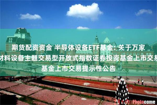 期货配资资金 半导体设备ETF基金: 关于万家中证半导体材料设备主题交易型开放式指数证券投资基金上市交易提示性公告