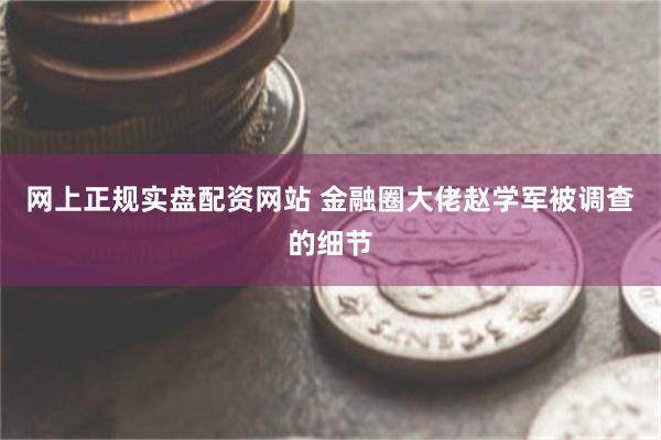 网上正规实盘配资网站 金融圈大佬赵学军被调查的细节