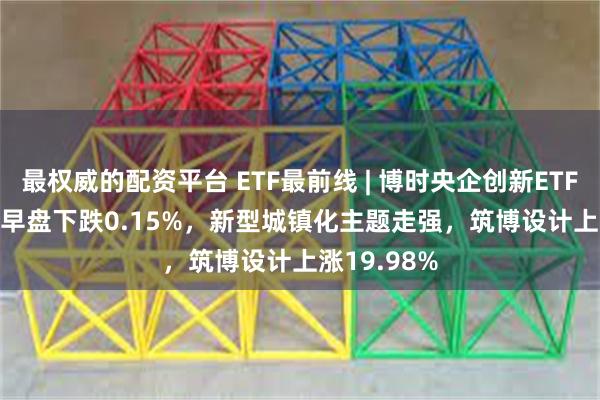 最权威的配资平台 ETF最前线 | 博时央企创新ETF(515900)早盘下跌0.15%，新型城镇化主题走强，筑博设计上涨19.98%