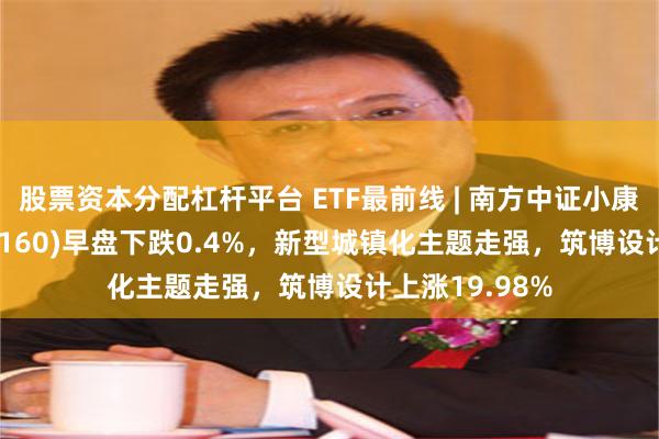 股票资本分配杠杆平台 ETF最前线 | 南方中证小康产业ETF(510160)早盘下跌0.4%，新型城镇化主题走强，筑博设计上涨19.98%