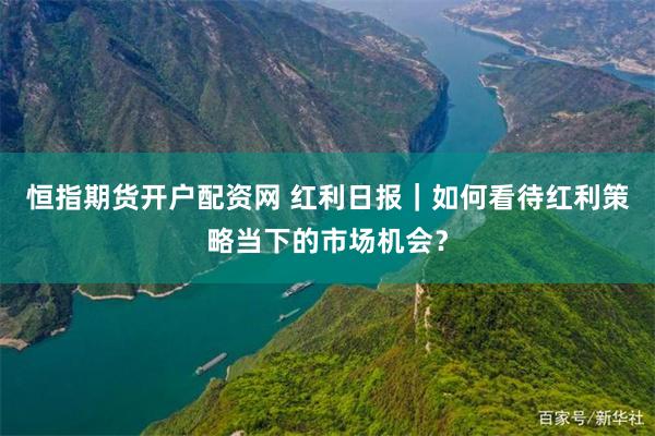 恒指期货开户配资网 红利日报｜如何看待红利策略当下的市场机会？