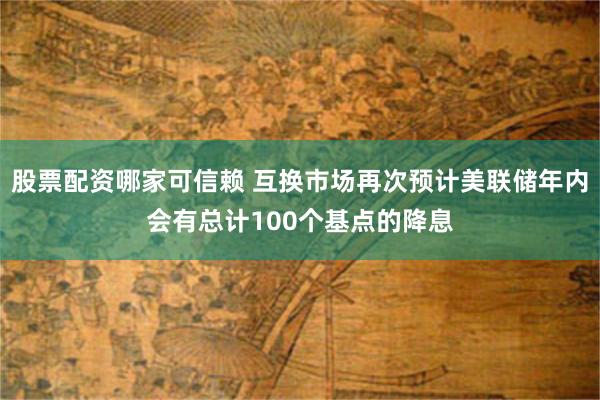 股票配资哪家可信赖 互换市场再次预计美联储年内会有总计100个基点的降息