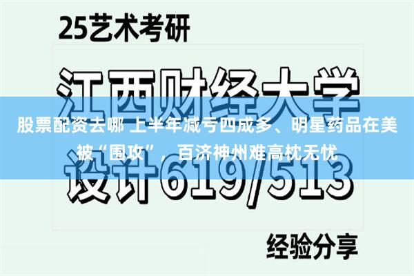 股票配资去哪 上半年减亏四成多、明星药品在美被“围攻”，百济神州难高枕无忧