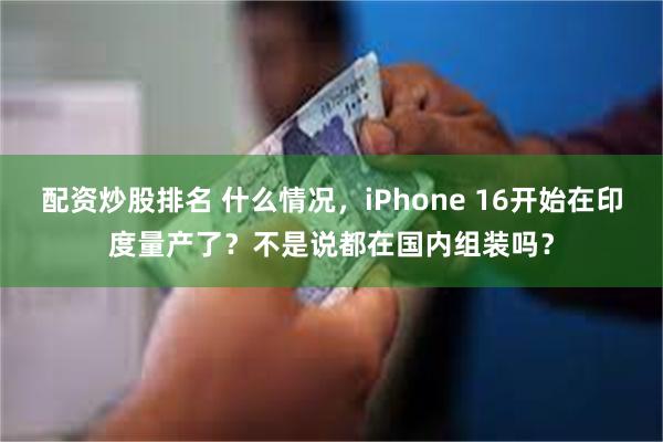 配资炒股排名 什么情况，iPhone 16开始在印度量产了？不是说都在国内组装吗？