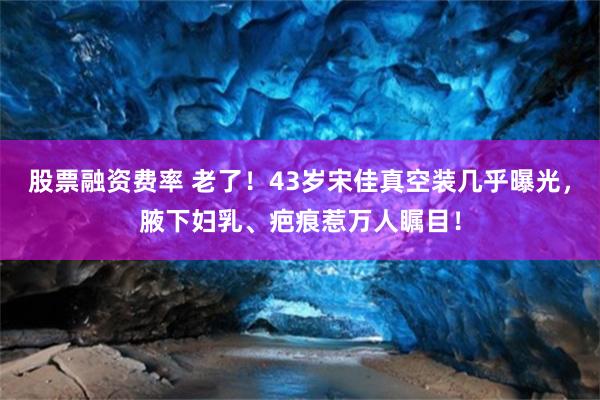 股票融资费率 老了！43岁宋佳真空装几乎曝光，腋下妇乳、疤痕惹万人瞩目！