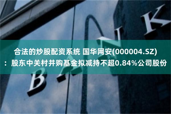 合法的炒股配资系统 国华网安(000004.SZ)：股东中关村并购基金拟减持不超0.84%公司股份