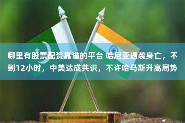 哪里有股票配资靠谱的平台 哈尼亚遇袭身亡，不到12小时，中美达成共识，不许哈马斯升高局势