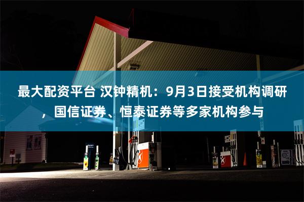 最大配资平台 汉钟精机：9月3日接受机构调研，国信证券、恒泰证券等多家机构参与