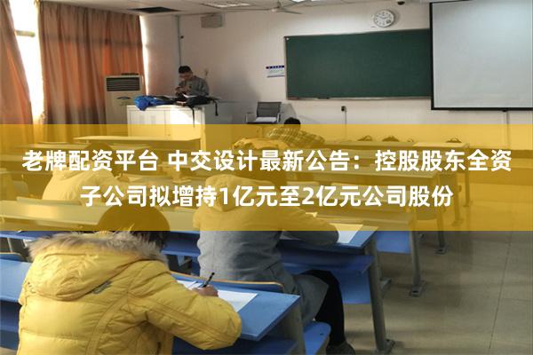 老牌配资平台 中交设计最新公告：控股股东全资子公司拟增持1亿元至2亿元公司股份