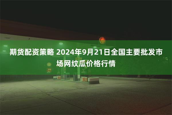 期货配资策略 2024年9月21日全国主要批发市场网纹瓜价格行情