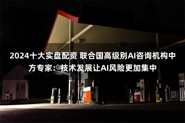 2024十大实盘配资 联合国高级别AI咨询机构中方专家：技术发展让AI风险更加集中