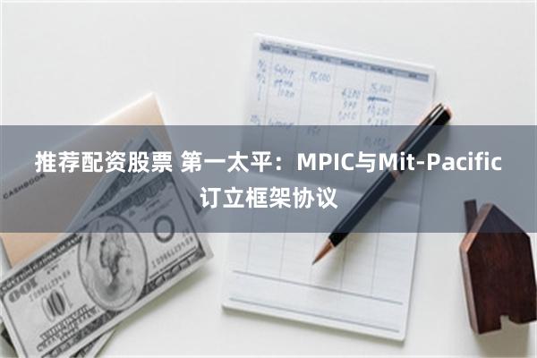 推荐配资股票 第一太平：MPIC与Mit-Pacific订立框架协议