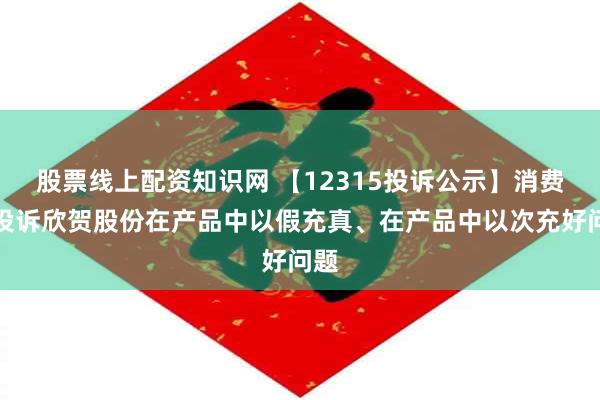 股票线上配资知识网 【12315投诉公示】消费者投诉欣贺股份在产品中以假充真、在产品中以次充好问题