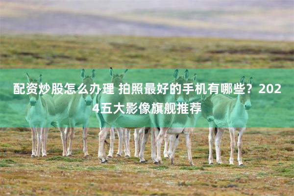 配资炒股怎么办理 拍照最好的手机有哪些？2024五大影像旗舰推荐