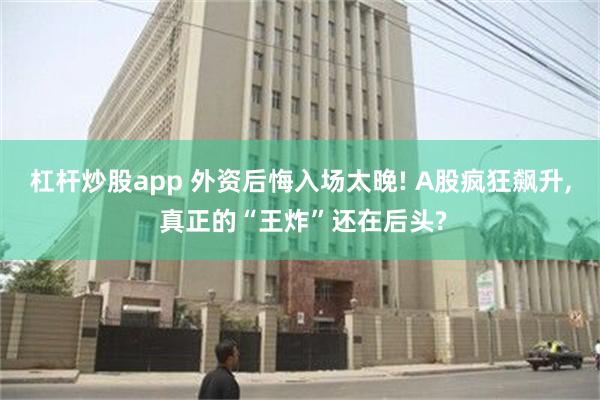 杠杆炒股app 外资后悔入场太晚! A股疯狂飙升, 真正的“王炸”还在后头?