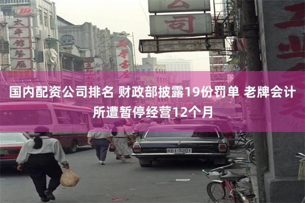 国内配资公司排名 财政部披露19份罚单 老牌会计所遭暂停经营12个月