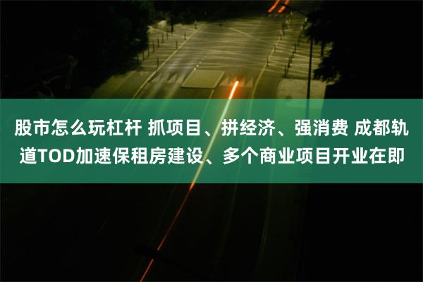 股市怎么玩杠杆 抓项目、拼经济、强消费 成都轨道TOD加速保租房建设、多个商业项目开业在即