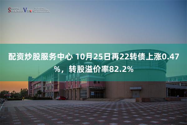 配资炒股服务中心 10月25日再22转债上涨0.47%，转股溢价率82.2%