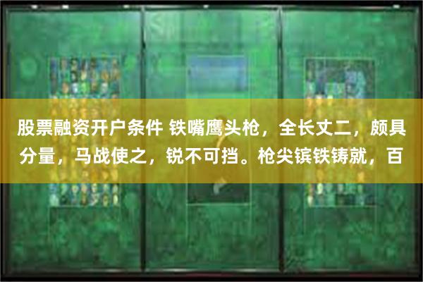 股票融资开户条件 铁嘴鹰头枪，全长丈二，颇具分量，马战使之，锐不可挡。枪尖镔铁铸就，百