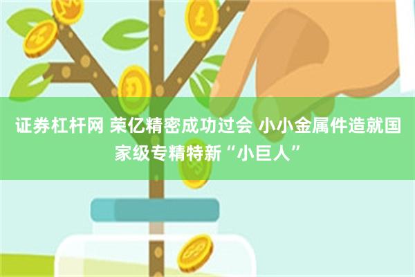 证券杠杆网 荣亿精密成功过会 小小金属件造就国家级专精特新“小巨人”