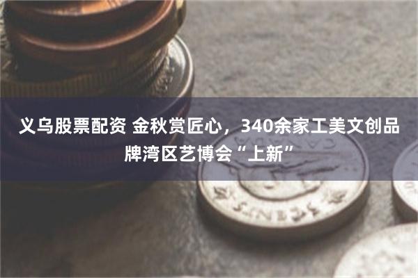 义乌股票配资 金秋赏匠心，340余家工美文创品牌湾区艺博会“上新”