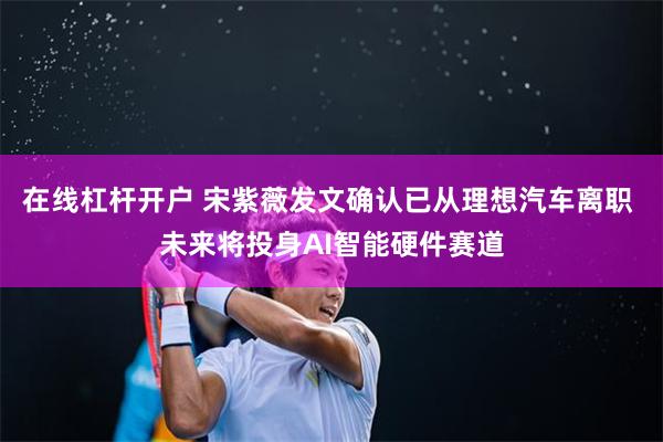 在线杠杆开户 宋紫薇发文确认已从理想汽车离职 未来将投身AI智能硬件赛道