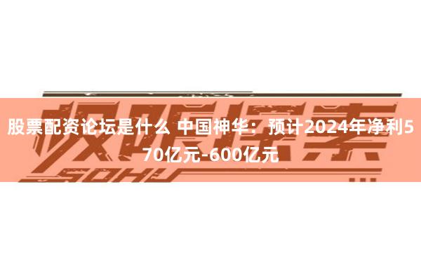 股票配资论坛是什么 中国神华：预计2024年净利570亿元-600亿元