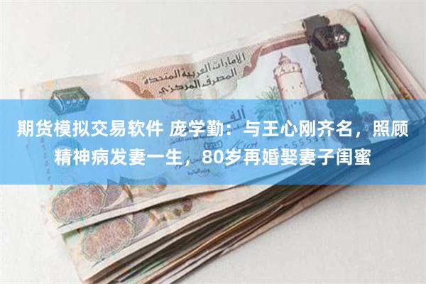 期货模拟交易软件 庞学勤：与王心刚齐名，照顾精神病发妻一生，80岁再婚娶妻子闺蜜