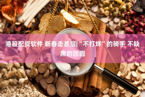 港股配资软件 新春走基层|“不打烊”的骑手 不缺席的团圆