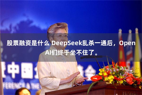 股票融资是什么 DeepSeek乱杀一通后，OpenAI们终于坐不住了。