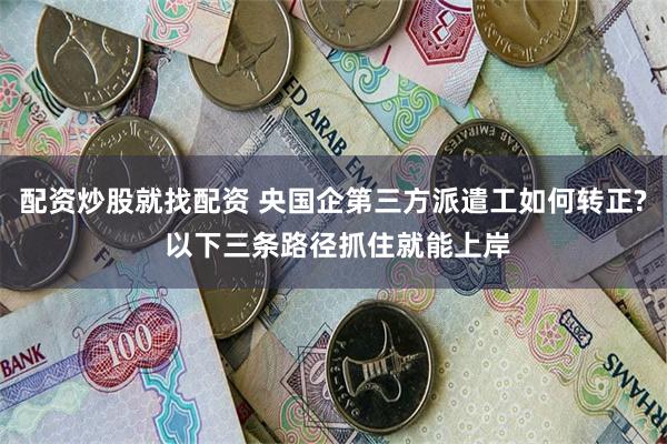 配资炒股就找配资 央国企第三方派遣工如何转正? 以下三条路径抓住就能上岸