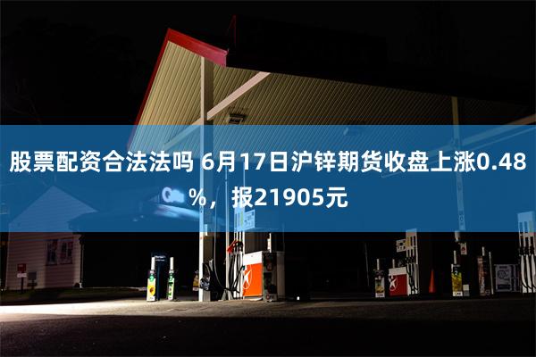 股票配资合法法吗 6月17日沪锌期货收盘上涨0.48%，报21905元