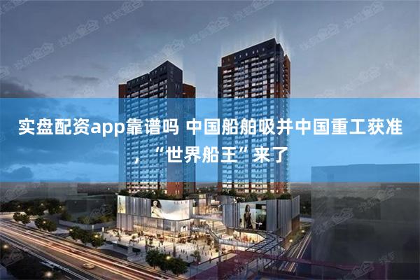实盘配资app靠谱吗 中国船舶吸并中国重工获准，“世界船王”来了