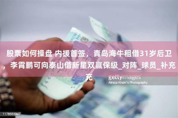 股票如何操盘 内援首签，青岛海牛租借31岁后卫，李霄鹏可向泰山借新星双赢保级_对阵_球员_补充