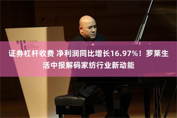 证券杠杆收费 净利润同比增长16.97%！罗莱生活中报解码家纺行业新动能
