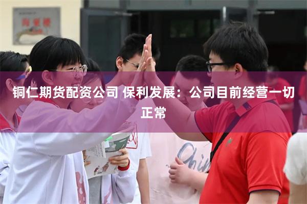 铜仁期货配资公司 保利发展：公司目前经营一切正常